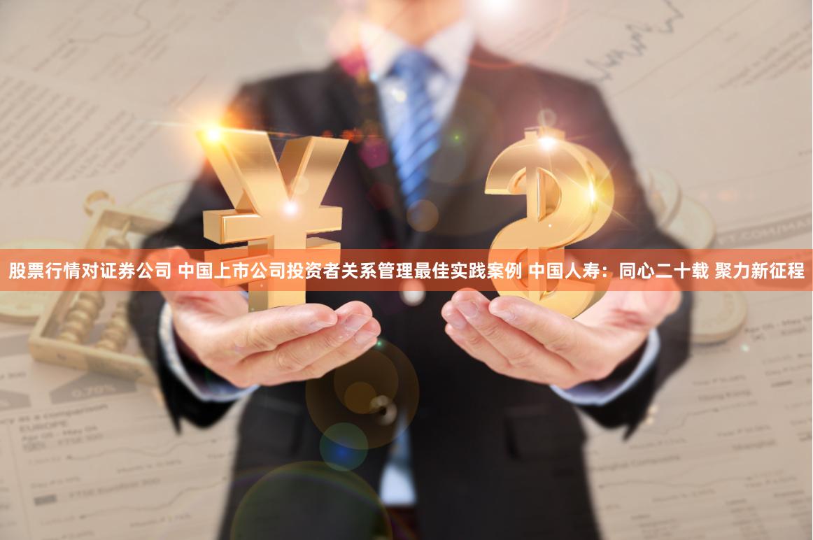 股票行情对证券公司 中国上市公司投资者关系管理最佳实践案例 中国人寿：同心二十载 聚力新征程