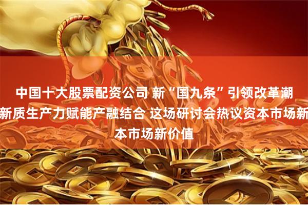 中国十大股票配资公司 新“国九条”引领改革潮流、新质生产力赋能产融结合 这场研讨会热议资本市场新价值