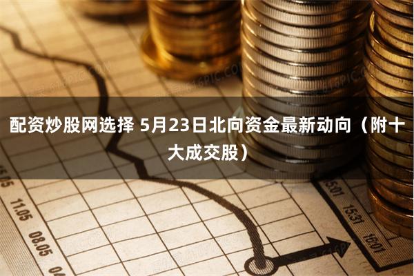 配资炒股网选择 5月23日北向资金最新动向（附十大成交股）