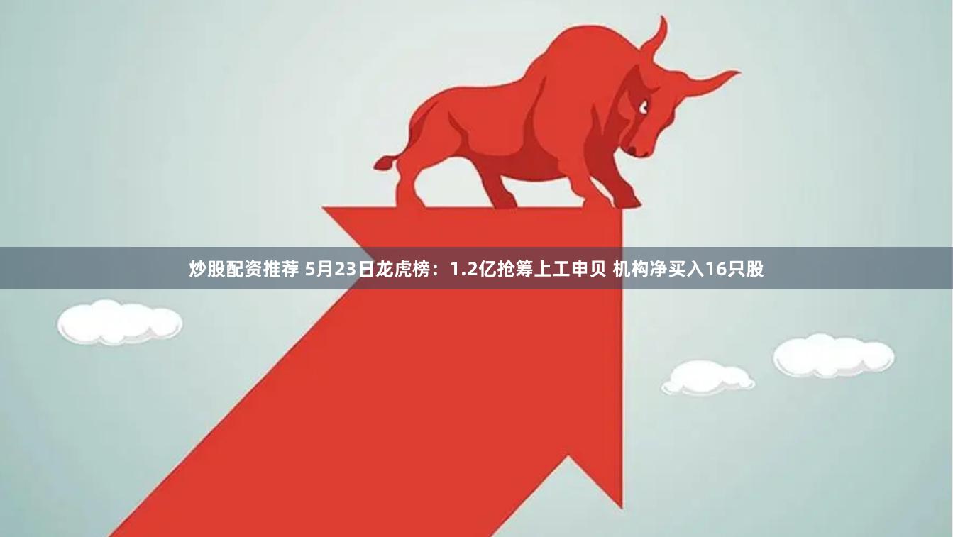 炒股配资推荐 5月23日龙虎榜：1.2亿抢筹上工申贝 机构净买入16只股
