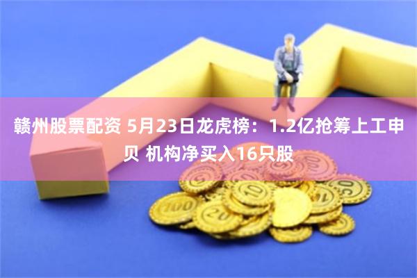 赣州股票配资 5月23日龙虎榜：1.2亿抢筹上工申贝 机构净买入16只股