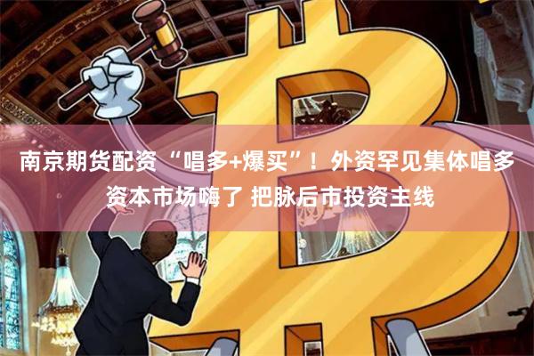 南京期货配资 “唱多+爆买”！外资罕见集体唱多 资本市场嗨了 把脉后市投资主线