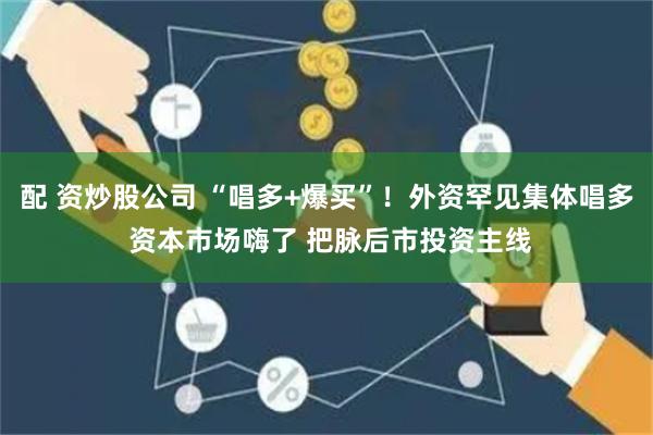 配 资炒股公司 “唱多+爆买”！外资罕见集体唱多 资本市场嗨了 把脉后市投资主线