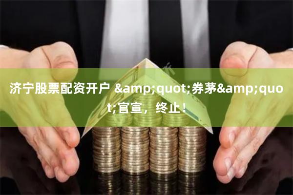 济宁股票配资开户 &quot;券茅&quot;官宣，终止！