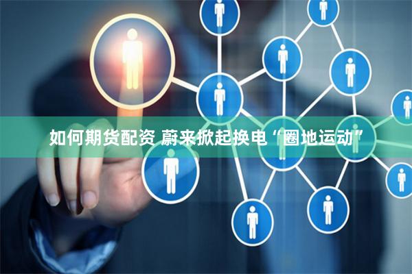 如何期货配资 蔚来掀起换电“圈地运动”