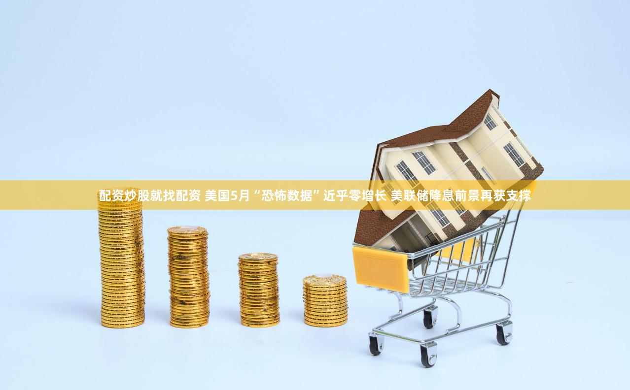 配资炒股就找配资 美国5月“恐怖数据”近乎零增长 美联储降息前景再获支撑