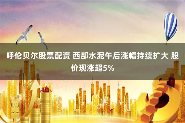 呼伦贝尔股票配资 西部水泥午后涨幅持续扩大 股价现涨超5%