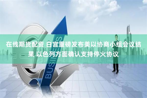 在线期货配资 白宫重磅发布美以协商小组会议结果 以色列方面确认支持停火协议