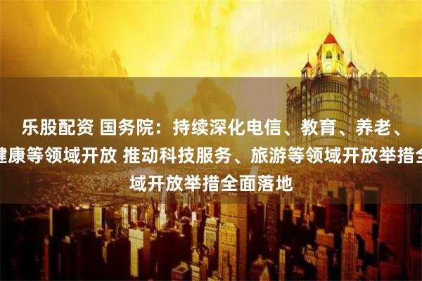 乐股配资 国务院：持续深化电信、教育、养老、医疗、健康等领域开放 推动科技服务、旅游等领域开放举措全面落地