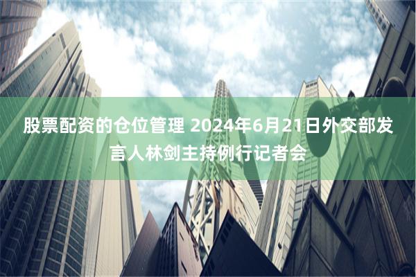 股票配资的仓位管理 2024年6月21日外交部发言人林剑主持例行记者会