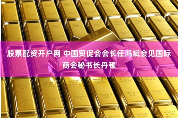股票配资开户网 中国贸促会会长任鸿斌会见国际商会秘书长丹顿