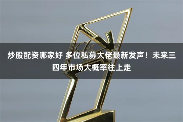 炒股配资哪家好 多位私募大佬最新发声！未来三四年市场大概率往上走