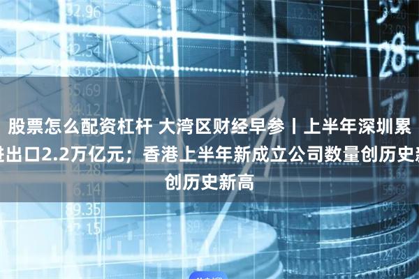 股票怎么配资杠杆 大湾区财经早参丨上半年深圳累计进出口2.2万亿元；香港上半年新成立公司数量创历史新高