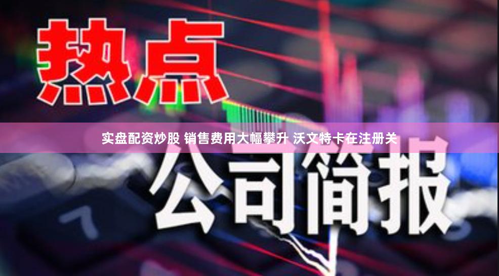 实盘配资炒股 销售费用大幅攀升 沃文特卡在注册关