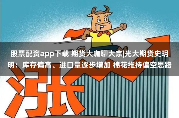 股票配资app下载 期货大咖聊大宗|光大期货史玥明：库存偏高、进口量逐步增加 棉花维持偏空思路