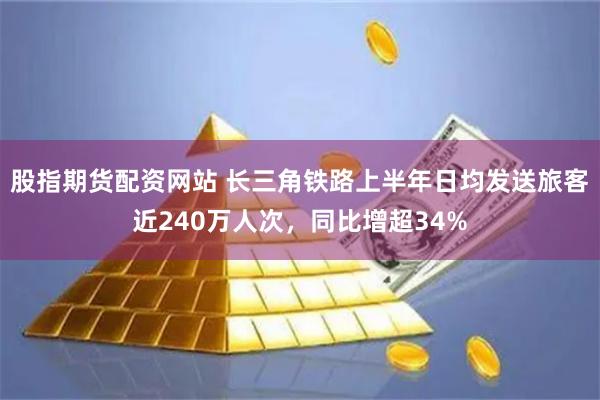 股指期货配资网站 长三角铁路上半年日均发送旅客近240万人次，同比增超34%