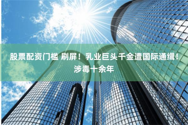 股票配资门槛 刷屏！乳业巨头千金遭国际通缉！涉毒十余年