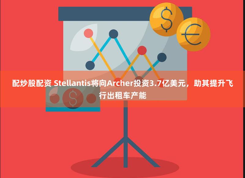 配炒股配资 Stellantis将向Archer投资3.7亿美元，助其提升飞行出租车产能