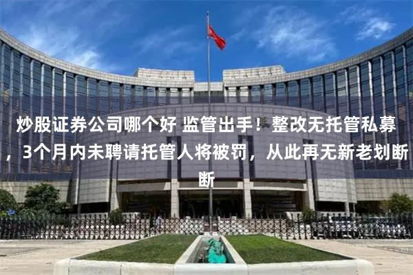 炒股证券公司哪个好 监管出手！整改无托管私募，3个月内未聘请托管人将被罚，从此再无新老划断