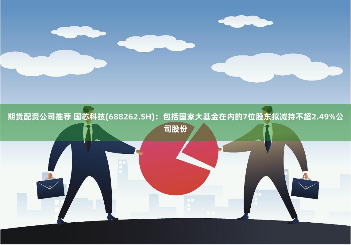期货配资公司推荐 国芯科技(688262.SH)：包括国家大基金在内的7位股东拟减持不超2.49%公司股份