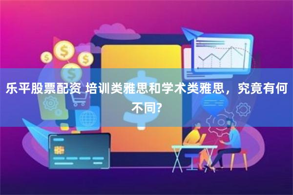 乐平股票配资 培训类雅思和学术类雅思，究竟有何不同?