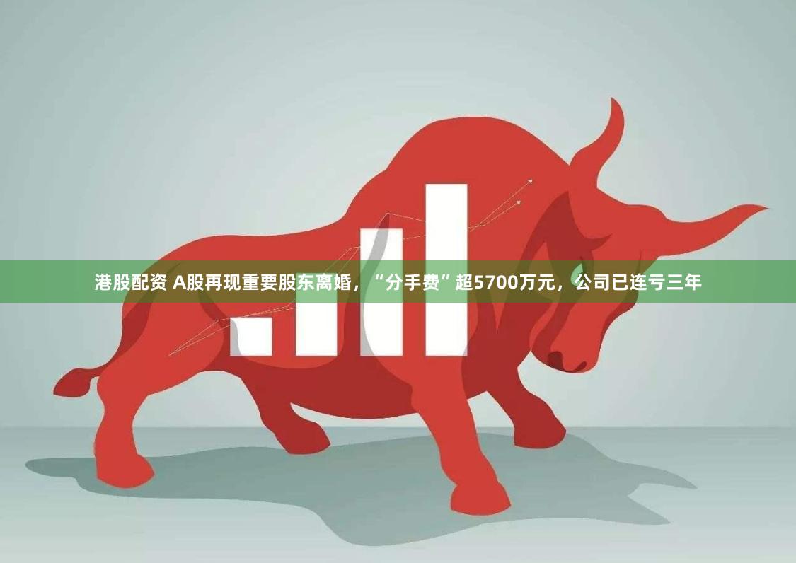 港股配资 A股再现重要股东离婚，“分手费”超5700万元，公司已连亏三年