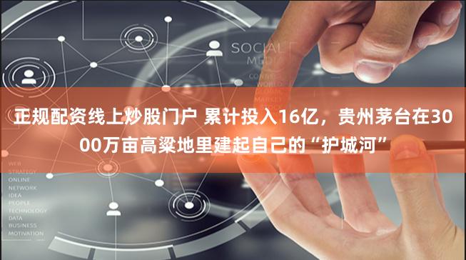 正规配资线上炒股门户 累计投入16亿，贵州茅台在3000万亩高粱地里建起自己的“护城河”