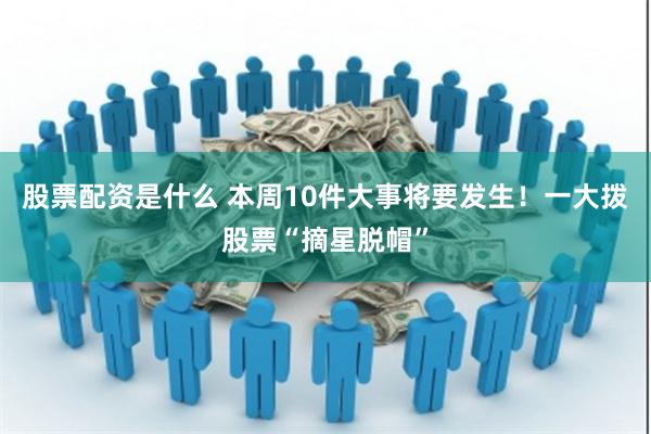 股票配资是什么 本周10件大事将要发生！一大拨股票“摘星脱帽”