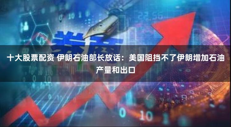 十大股票配资 伊朗石油部长放话：美国阻挡不了伊朗增加石油产量和出口