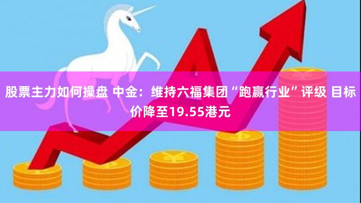 股票主力如何操盘 中金：维持六福集团“跑赢行业”评级 目标价降至19.55港元
