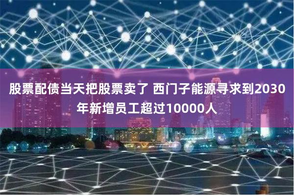 股票配债当天把股票卖了 西门子能源寻求到2030年新增员工超过10000人