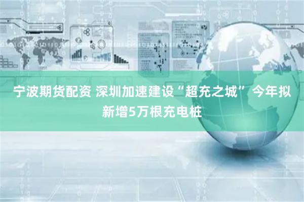 宁波期货配资 深圳加速建设“超充之城” 今年拟新增5万根充电桩