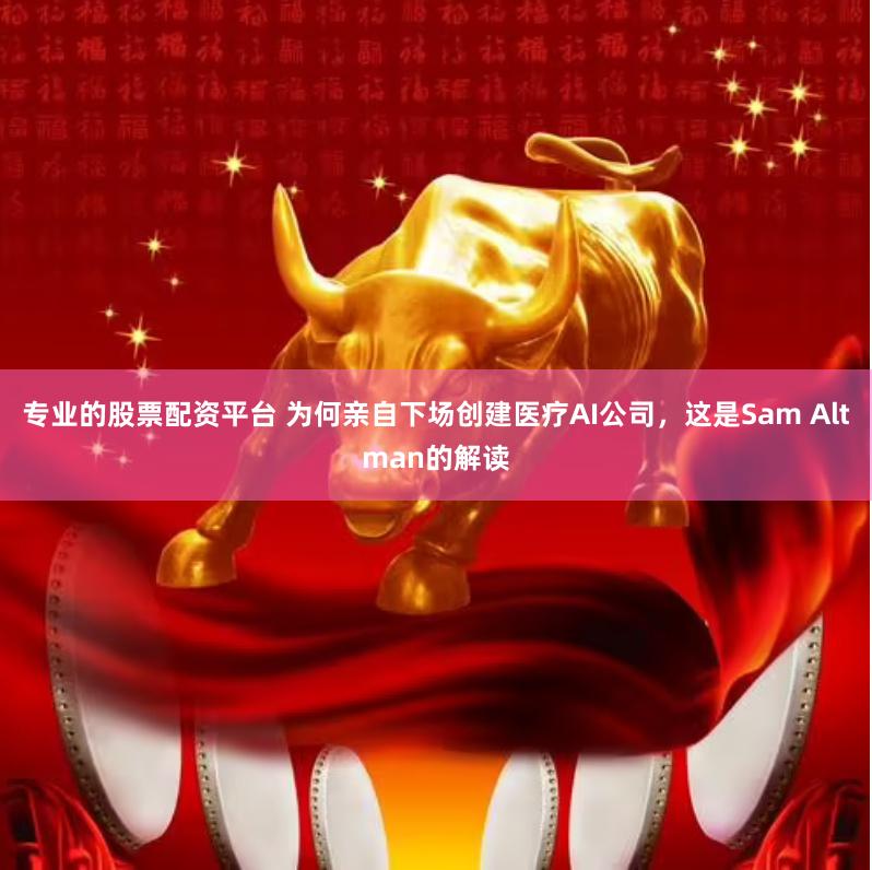专业的股票配资平台 为何亲自下场创建医疗AI公司，这是Sam Altman的解读