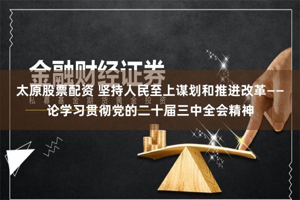 太原股票配资 坚持人民至上谋划和推进改革——论学习贯彻党的二十届三中全会精神