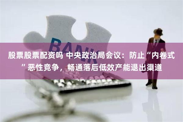 股票股票配资吗 中央政治局会议：防止“内卷式”恶性竞争，畅通落后低效产能退出渠道