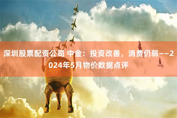 深圳股票配资公司 中金：投资改善，消费仍弱——2024年5月物价数据点评