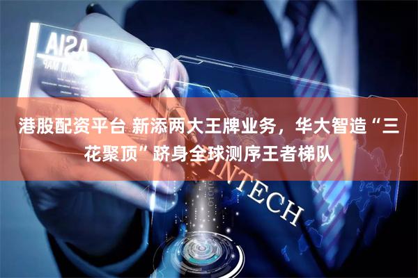 港股配资平台 新添两大王牌业务，华大智造“三花聚顶”跻身全球测序王者梯队