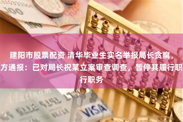 建阳市股票配资 清华毕业生实名举报局长贪腐，官方通报：已对局长祝某立案审查调查，暂停其履行职务