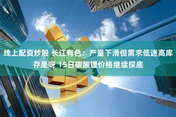 线上配资炒股 长江有色：产量下滑但需求低迷高库存是呀 15日碳酸锂价格继续探底