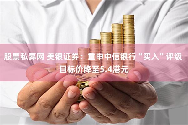 股票私募网 美银证券：重申中信银行“买入”评级 目标价降至5.4港元