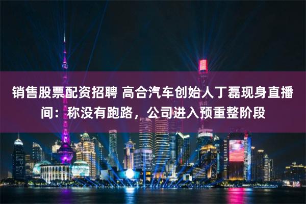 销售股票配资招聘 高合汽车创始人丁磊现身直播间：称没有跑路，公司进入预重整阶段