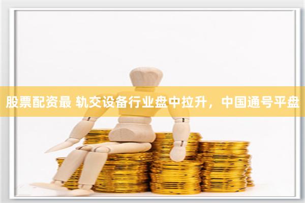 股票配资最 轨交设备行业盘中拉升，中国通号平盘