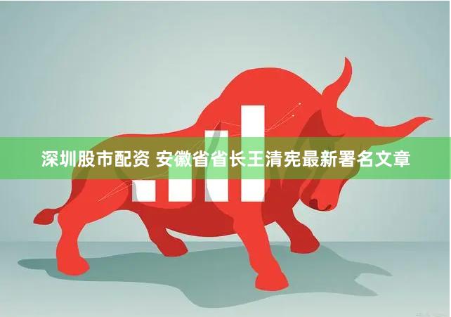 深圳股市配资 安徽省省长王清宪最新署名文章