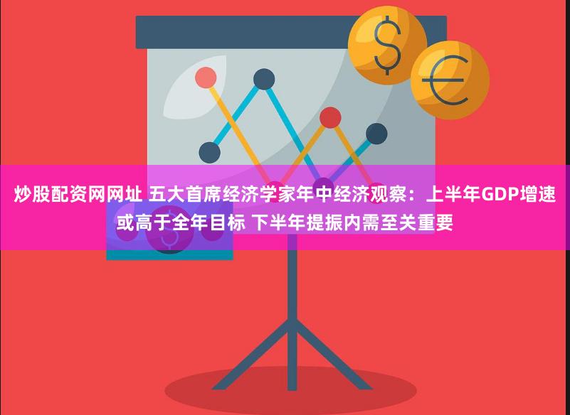 炒股配资网网址 五大首席经济学家年中经济观察：上半年GDP增速或高于全年目标 下半年提振内需至关重要