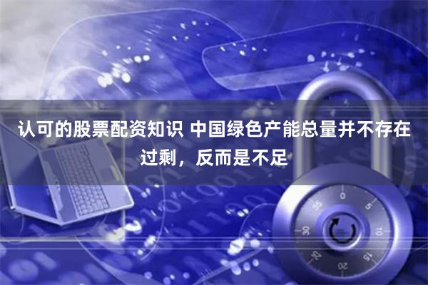 认可的股票配资知识 中国绿色产能总量并不存在过剩，反而是不足