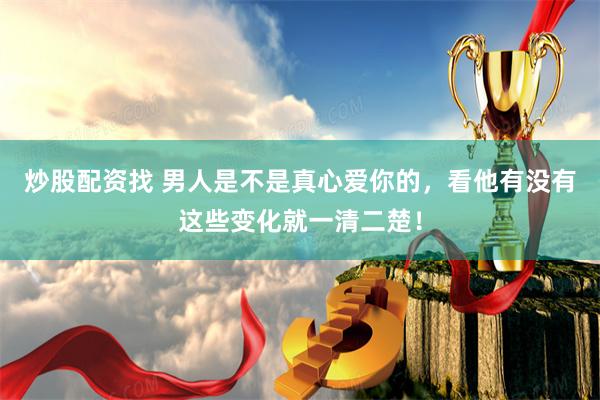 炒股配资找 男人是不是真心爱你的，看他有没有这些变化就一清二楚！