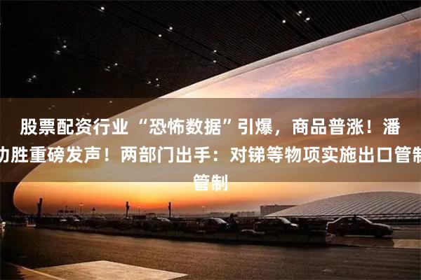 股票配资行业 “恐怖数据”引爆，商品普涨！潘功胜重磅发声！两部门出手：对锑等物项实施出口管制
