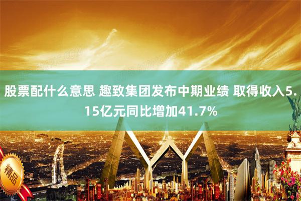 股票配什么意思 趣致集团发布中期业绩 取得收入5.15亿元同比增加41.7%