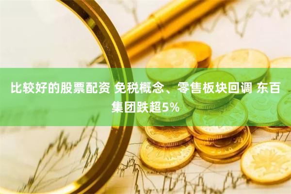 比较好的股票配资 免税概念、零售板块回调 东百集团跌超5%