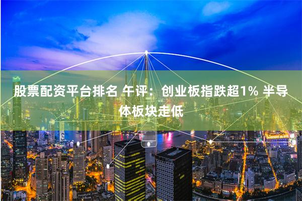 股票配资平台排名 午评：创业板指跌超1% 半导体板块走低